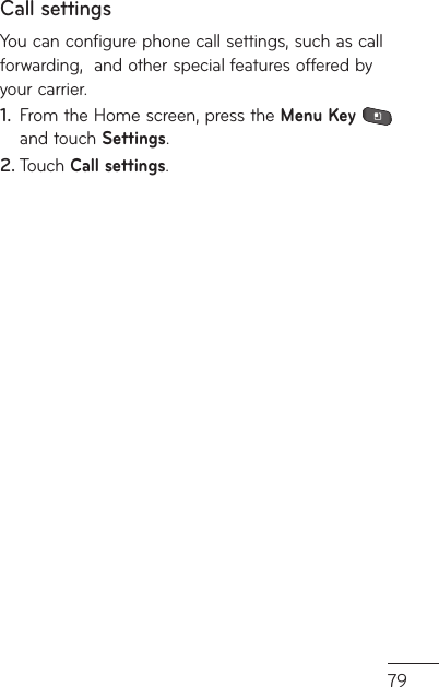 79Call settingsYou can configure phone call settings, such as call forwarding,  and other special features offered by your carrier. From the Home screen, press the 1.  Menu Key  and touch Settings. Touch 2.  Call settings.