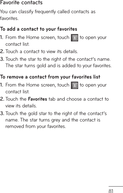 81Favorite contactsYou can classify frequently called contacts as favorites.To add a contact to your favoritesFrom the Home screen, touch 1.   to open your contact list.Touch a contact to view its details.2. Touch the star to the right of the contact’s name. 3. The star turns gold and is added to your favorites.To remove a contact from your favorites listFrom the Home screen, touch 1.   to open your contact list.Touch the 2.  Favorites tab and choose a contact to view its details.Touch the gold star to the right of the contact’s 3. name. The star turns grey and the contact is removed from your favorites.