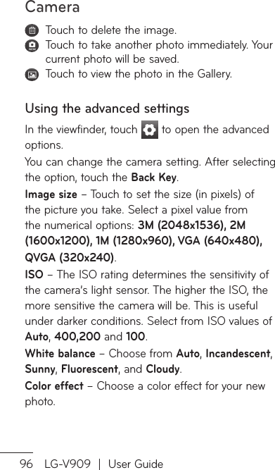 Camera96 LG-V909  |  User Guide   Touch to delete the image.   Touch to take another photo immediately. Your current photo will be saved.   Touch to view the photo in the Gallery. Using the advanced settingsIn the viewfinder, touch   to open the advanced options.You can change the camera setting. After selecting the option, touch the Back Key.Image size – Touch to set the size (in pixels) of the picture you take. Select a pixel value from the numerical options: 3M (2048x1536), 2M (1600x1200), 1M (1280x960), VGA (640x480),   QVGA (320x240).ISO – The ISO rating determines the sensitivity of the camera’s light sensor. The higher the ISO, the more sensitive the camera will be. This is useful under darker conditions. Select from ISO values of Auto, 400,200 and 100.White balance – Choose from Auto, Incandescent, Sunny, Fluorescent, and Cloudy. Color effect – Choose a color effect for your new photo.