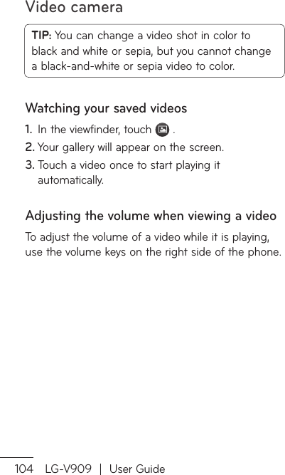 Video camera104 LG-V909  |  User GuideTIP: You can change a video shot in color to black and white or sepia, but you cannot change a black-and-white or sepia video to color.Watching your saved videosIn the viewfinder, touch 1.   .Your gallery will appear on the screen.2. Touch a video once to start playing it 3. automatically.Adjusting the volume when viewing a videoTo adjust the volume of a video while it is playing, use the volume keys on the right side of the phone.