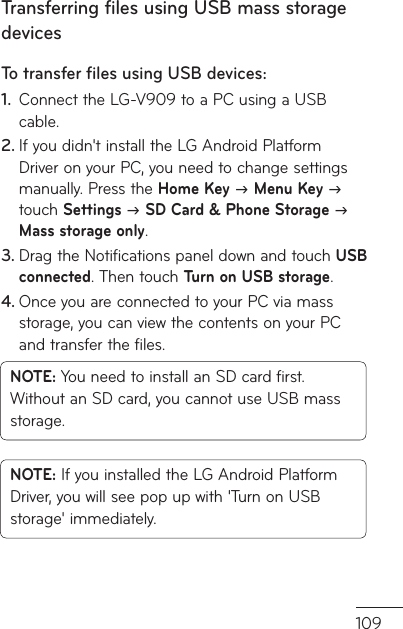 109Transferring files using USB mass storage devicesTo transfer ﬁ les using USB devices:Connect the LG-V909 to a PC using a USB 1. cable.If you didn&apos;t install the LG Android Platform 2. Driver on your PC, you need to change settings manually. Press the Home Key J Menu Key J touch Settings J SD Card &amp; Phone Storage J Mass storage only.Drag the Notifications panel down and touch 3.  USB connected. Then touch Turn on USB storage.Once you are connected to your PC via mass 4. storage, you can view the contents on your PC and transfer the files.NOTE: You need to install an SD card first. Without an SD card, you cannot use USB mass storage.NOTE: If you installed the LG Android Platform Driver, you will see pop up with &apos;Turn on USB storage&apos; immediately.