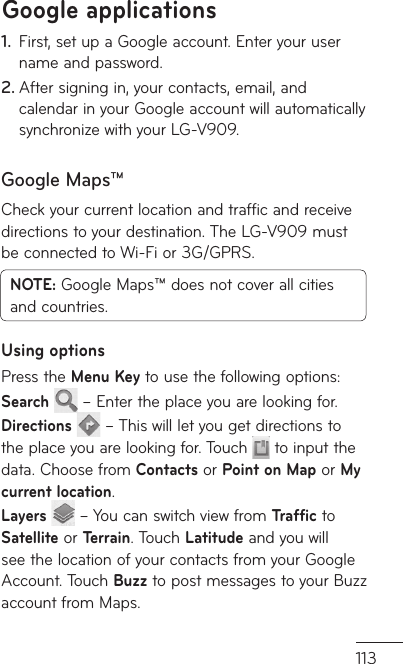 113First, set up a Google account. Enter your user 1. name and password.After signing in, your contacts, email, and 2. calendar in your Google account will automatically synchronize with your LG-V909.Google Maps™Check your current location and traffic and receive directions to your destination. The LG-V909 must be connected to Wi-Fi or 3G/GPRS.NOTE: Google Maps™ does not cover all cities and countries. Using optionsPress the Menu Key to use the following options:Search   – Enter the place you are looking for.Directions   – This will let you get directions to the place you are looking for. Touch  to input the data. Choose from Contacts or Point on Map or My current location. Layers   – You can switch view from Traffic to Satellite or Terrain. Touch Latitude and you will see the location of your contacts from your Google Account. Touch Buzz to post messages to your Buzz account from Maps.Google applications