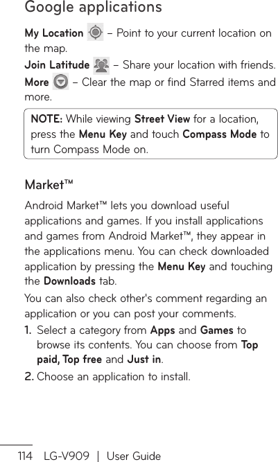 Google applications114 LG-V909  |  User GuideMy Location   – Point to your current location on the map.Join Latitude   – Share your location with friends.More   – Clear the map or find Starred items and more.NOTE: While viewing Street View for a location, press the Menu Key and touch Compass Mode to turn Compass Mode on.Market™Android Market™ lets you download useful applications and games. If you install applications and games from Android Market™, they appear in the applications menu. You can check downloaded application by pressing the Menu Key and touching the Downloads tab.You can also check other&apos;s comment regarding an application or you can post your comments.Select a category from 1.  Apps and Games to browse its contents. You can choose from Top  paid, Top free and Just in.Choose an application to install.2. 