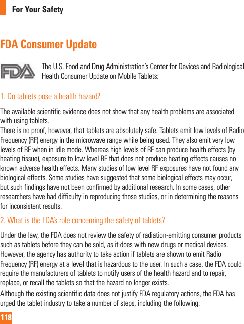 118For Your SafetyFDA Consumer UpdateTheU.S.FoodandDrugAdministration’sCenterforDevicesandRadiologicalHealthConsumerUpdateonMobileTablets:1.Dotabletsposeahealthhazard?Theavailablescientificevidencedoesnotshowthatanyhealthproblemsareassociatedwithusingtablets.Thereisnoproof,however,thattabletsareabsolutelysafe.TabletsemitlowlevelsofRadioFrequency(RF)energyinthemicrowaverangewhilebeingused.TheyalsoemitverylowlevelsofRFwheninidlemode.WhereashighlevelsofRFcanproducehealtheffects(byheatingtissue),exposuretolowlevelRFthatdoesnotproduceheatingeffectscausesnoknownadversehealtheffects.ManystudiesoflowlevelRFexposureshavenotfoundanybiologicaleffects.Somestudieshavesuggestedthatsomebiologicaleffectsmayoccur,butsuchfindingshavenotbeenconfirmedbyadditionalresearch.Insomecases,otherresearchershavehaddifficultyinreproducingthosestudies,orindeterminingthereasonsforinconsistentresults.2.WhatistheFDA’sroleconcerningthesafetyoftablets?Underthelaw,theFDAdoesnotreviewthesafetyofradiation-emittingconsumerproductssuchastabletsbeforetheycanbesold,asitdoeswithnewdrugsormedicaldevices.However,theagencyhasauthoritytotakeactioniftabletsareshowntoemitRadioFrequency(RF)energyatalevelthatishazardoustotheuser.Insuchacase,theFDAcouldrequirethemanufacturersoftabletstonotifyusersofthehealthhazardandtorepair,replace,orrecallthetabletssothatthehazardnolongerexists.AlthoughtheexistingscientificdatadoesnotjustifyFDAregulatoryactions,theFDAhasurgedthetabletindustrytotakeanumberofsteps,includingthefollowing: