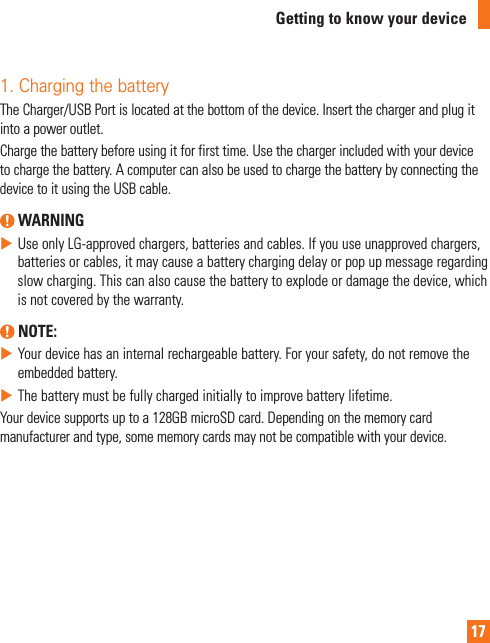 17Getting to know your device1. Charging the batteryTheCharger/USBPortislocatedatthebottomofthedevice.Insertthechargerandplugitintoapoweroutlet.Chargethebatterybeforeusingitforfirsttime.Usethechargerincludedwithyourdevicetochargethebattery.AcomputercanalsobeusedtochargethebatterybyconnectingthedevicetoitusingtheUSBcable. WARNINGXUseonlyLG-approvedchargers,batteriesandcables.Ifyouuseunapprovedchargers,batteriesorcables,itmaycauseabatterychargingdelayorpopupmessageregardingslowcharging.Thiscanalsocausethebatterytoexplodeordamagethedevice,whichisnotcoveredbythewarranty. NOTE: XYourdevicehasaninternalrechargeablebattery.Foryoursafety,donotremovetheembeddedbattery.XThebatterymustbefullychargedinitiallytoimprovebatterylifetime.Yourdevicesupportsuptoa128GBmicroSDcard.Dependingonthememorycardmanufacturerandtype,somememorycardsmaynotbecompatiblewithyourdevice.