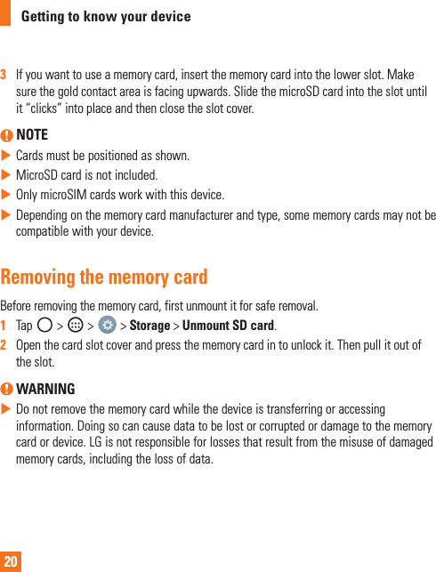 20Getting to know your device3   Ifyouwanttouseamemorycard,insertthememorycardintothelowerslot.Makesurethegoldcontactareaisfacingupwards.SlidethemicroSDcardintotheslotuntilit“clicks”intoplaceandthenclosetheslotcover. NOTEXCardsmustbepositionedasshown.XMicroSDcardisnotincluded.XOnlymicroSIMcardsworkwiththisdevice.XDependingonthememorycardmanufacturerandtype,somememorycardsmaynotbecompatiblewithyourdevice.Removing the memory cardBeforeremovingthememorycard,firstunmountitforsaferemoval.1   Tap &gt; &gt; &gt;Storage&gt;Unmount SD card.2   Openthecardslotcoverandpressthememorycardintounlockit.Thenpullitoutoftheslot. WARNINGXDonotremovethememorycardwhilethedeviceistransferringoraccessinginformation.Doingsocancausedatatobelostorcorruptedordamagetothememorycardordevice.LGisnotresponsibleforlossesthatresultfromthemisuseofdamagedmemorycards,includingthelossofdata.