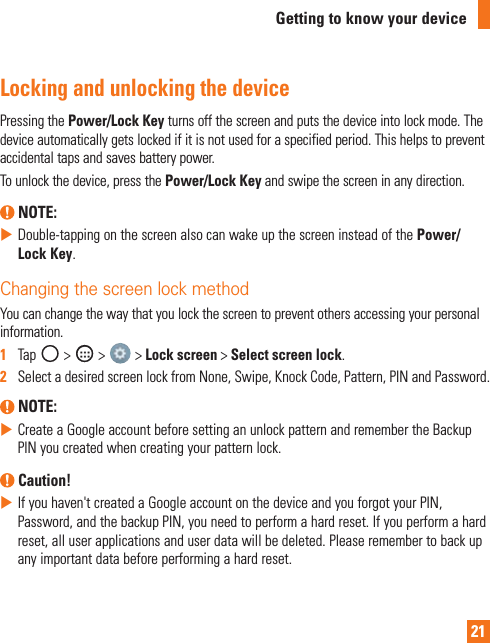 21Getting to know your deviceLocking and unlocking the devicePressingthePower/Lock Keyturnsoffthescreenandputsthedeviceintolockmode.Thedeviceautomaticallygetslockedifitisnotusedforaspecifiedperiod.Thishelpstopreventaccidentaltapsandsavesbatterypower.Tounlockthedevice,pressthePower/Lock Keyandswipethescreeninanydirection. NOTE: XDouble-tappingonthescreenalsocanwakeupthescreeninsteadofthePower/Lock Key.Changing the screen lock methodYoucanchangethewaythatyoulockthescreentopreventothersaccessingyourpersonalinformation.1   Tap &gt; &gt; &gt;Lock screen&gt;Select screen lock.2   SelectadesiredscreenlockfromNone,Swipe,KnockCode,Pattern,PINandPassword. NOTE: XCreateaGoogleaccountbeforesettinganunlockpatternandremembertheBackupPINyoucreatedwhencreatingyourpatternlock. Caution! XIfyouhaven&apos;tcreatedaGoogleaccountonthedeviceandyouforgotyourPIN,Password,andthebackupPIN,youneedtoperformahardreset.Ifyouperformahardreset,alluserapplicationsanduserdatawillbedeleted.Pleaseremembertobackupanyimportantdatabeforeperformingahardreset.