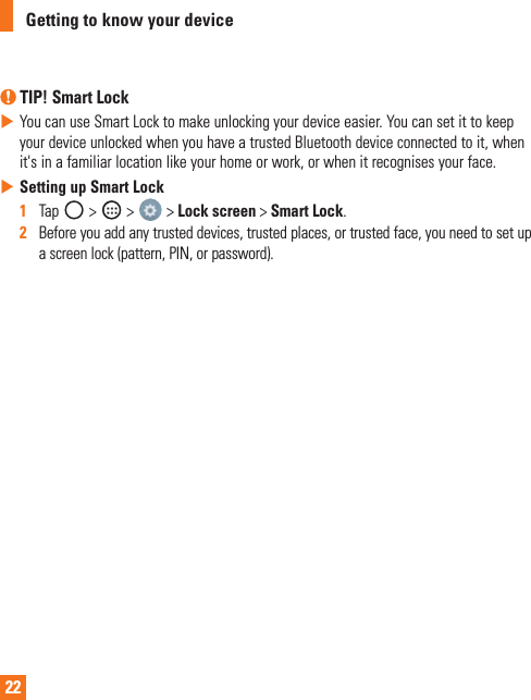 22Getting to know your device TIP! Smart LockXYoucanuseSmartLocktomakeunlockingyourdeviceeasier.YoucansetittokeepyourdeviceunlockedwhenyouhaveatrustedBluetoothdeviceconnectedtoit,whenit&apos;sinafamiliarlocationlikeyourhomeorwork,orwhenitrecognisesyourface.XSetting up Smart Lock1   Tap &gt; &gt; &gt;Lock screen&gt;Smart Lock.2   Beforeyouaddanytrusteddevices,trustedplaces,ortrustedface,youneedtosetupascreenlock(pattern,PIN,orpassword).