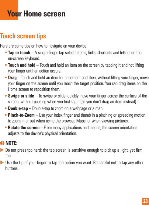 23Touch screen tipsHerearesometipsonhowtonavigateonyourdevice.•Tap or touch–Asinglefingertapselectsitems,links,shortcutsandlettersontheon-screenkeyboard.•Touch and hold–Touchandholdanitemonthescreenbytappingitandnotliftingyourfingeruntilanactionoccurs.•Drag–Touchandholdanitemforamomentandthen,withoutliftingyourfinger,moveyourfingeronthescreenuntilyoureachthetargetposition.YoucandragitemsontheHomescreentorepositionthem.•Swipe or slide–Toswipeorslide,quicklymoveyourfingeracrossthesurfaceofthescreen,withoutpausingwhenyoufirsttapit(soyoudon&apos;tdraganiteminstead).•Double-tap–Double-taptozoomonawebpageoramap.•Pinch-to-Zoom–Useyourindexfingerandthumbinapinchingorspreadingmotiontozoominoroutwhenusingthebrowser,Maps,orwhenviewingpictures.•Rotate the screen–Frommanyapplicationsandmenus,thescreenorientationadjuststothedevice&apos;sphysicalorientation. NOTE:XDonotpresstoohard;thetapscreenissensitiveenoughtopickupalight,yetfirmtap.XUsethetipofyourfingertotaptheoptionyouwant.Becarefulnottotapanyotherbuttons.Your Home screen