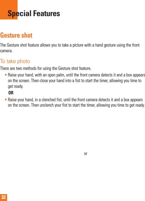 32Gesture shotTheGestureshotfeatureallowsyoutotakeapicturewithahandgestureusingthefrontcamera.To take photo TherearetwomethodsforusingtheGestureshotfeature.•Raiseyourhand,withanopenpalm,untilthefrontcameradetectsitandaboxappearsonthescreen.Thencloseyourhandintoafisttostartthetimer,allowingyoutimetogetready.OR•Raiseyourhand,inaclenchedfist,untilthefrontcameradetectsitandaboxappearsonthescreen.Thenunclenchyourfisttostartthetimer,allowingyoutimetogetready.orSpecial Features