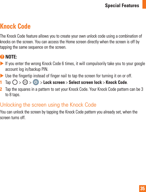 35Special FeaturesKnock CodeTheKnockCodefeatureallowsyoutocreateyourownunlockcodeusingacombinationofknocksonthescreen.YoucanaccesstheHomescreendirectlywhenthescreenisoffbytappingthesamesequenceonthescreen. NOTE: XIfyouenterthewrongKnockCode6times,itwillcompulsorilytakeyoutoyourgoogleaccountlogin/backupPIN.XUsethefingertipinsteadoffingernailtotapthescreenforturningitonoroff.1   Tap &gt; &gt; &gt;Lock screen&gt;Select screen lock&gt;Knock Code.2   TapthesquaresinapatterntosetyourKnockCode.YourKnockCodepatterncanbe3to8taps.Unlocking the screen using the Knock CodeYoucanunlockthescreenbytappingtheKnockCodepatternyoualreadyset,whenthescreenturnsoff.