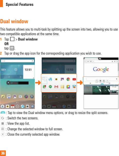 36Special FeaturesDual windowThisfeatureallowsyoutomulti-taskbysplittingupthescreenintotwo,allowingyoutousetwocompatibleapplicationsatthesametime.1   Tap&gt;Dual windowORtap .2   Tapordragtheappiconforthecorrespondingapplicationyouwishtouse.:TaptoviewtheDualwindowmenuoptions,ordragtoresizethesplitscreens.:Switchthetwoscreens.:Viewtheapplist.:Changetheselectedwindowtofullscreen.:Closethecurrentlyselectedappwindow.