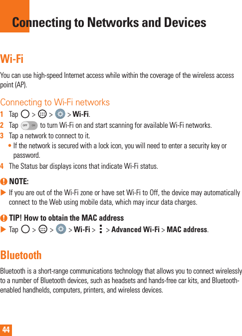 44Wi-FiYoucanusehigh-speedInternetaccesswhilewithinthecoverageofthewirelessaccesspoint(AP).Connecting to Wi-Fi networks1   Tap &gt; &gt; &gt;Wi-Fi.2   TapOFF ONtoturnWi-FionandstartscanningforavailableWi-Finetworks.3   Tapanetworktoconnecttoit.•Ifthenetworkissecuredwithalockicon,youwillneedtoenterasecuritykeyorpassword.4   TheStatusbardisplaysiconsthatindicateWi-Fistatus. NOTE: XIfyouareoutoftheWi-FizoneorhavesetWi-FitoOff,thedevicemayautomaticallyconnecttotheWebusingmobiledata,whichmayincurdatacharges. TIP! How to obtain the MAC addressXTap &gt; &gt; &gt;Wi-Fi&gt; &gt;Advanced Wi-Fi&gt;MAC address.BluetoothBluetoothisashort-rangecommunicationstechnologythatallowsyoutoconnectwirelesslytoanumberofBluetoothdevices,suchasheadsetsandhands-freecarkits,andBluetooth-enabledhandhelds,computers,printers,andwirelessdevices.Connecting to Networks and Devices