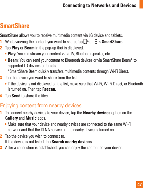 47Connecting to Networks and DevicesSmartShareSmartShareallowsyoutoreceivemultimediacontentviaLGdeviceandtablets.1   Whileviewingthecontentyouwanttoshare,tap or &gt;SmartShare.2   TapPlayorBeaminthepop-upthatisdisplayed.•Play: YoucanstreamyourcontentviaaTV,Bluetoothspeaker,etc.•Beam: YoucansendyourcontenttoBluetoothdevicesorviaSmartShareBeam*tosupportedLGdevicesortablets. *SmartShareBeamquicklytransfersmultimediacontentsthroughWi-FiDirect.3   Tapthedeviceyouwanttosharefromthelist.•Ifthedeviceisnotdisplayedonthelist,makesurethatWi-Fi,Wi-FiDirect,orBluetoothisturnedon.ThentapRescan.   4   TapSend tosharetheles.Enjoying content from nearby devices 1   Toconnectnearbydevicestoyourdevice,taptheNearby devicesoptionontheGalleryandMusicapps.•MakesurethatyourdeviceandnearbydevicesareconnectedtothesameWi-FinetworkandthattheDLNAserviceonthenearbydeviceisturnedon.2   Tapthedeviceyouwishtoconnectto.Ifthedeviceisnotlisted,tapSearch nearby devices.3   Afteraconnectionisestablished,youcanenjoythecontentonyourdevice.
