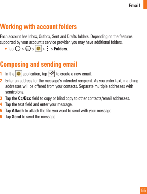 55EmailWorking with account foldersEachaccounthasInbox,Outbox,SentandDraftsfolders.Dependingonthefeaturessupportedbyyouraccount&apos;sserviceprovider,youmayhaveadditionalfolders.•Tap &gt; &gt;  &gt;  &gt;Folders.Composing and sending email1   Inthe application,tap tocreateanewemail.2   Enteranaddressforthemessage&apos;sintendedrecipient.Asyouentertext,matchingaddresseswillbeofferedfromyourcontacts.Separatemultipleaddresseswithsemicolons.3   TaptheCc/Bcceldtocopyorblindcopytoothercontacts/emailaddresses.4   Tapthetexteldandenteryourmessage.5   TapAttachtoattachtheleyouwanttosendwithyourmessage.6   TapSendtosendthemessage.