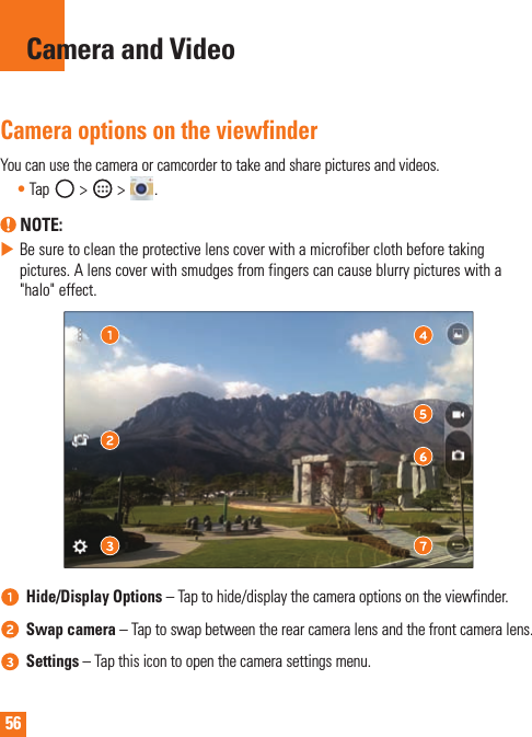 56Camera and VideoCamera options on the viewfinderYoucanusethecameraorcamcordertotakeandsharepicturesandvideos.•Tap &gt;  &gt; . NOTE: XBesuretocleantheprotectivelenscoverwithamicrofiberclothbeforetakingpictures.Alenscoverwithsmudgesfromfingerscancauseblurrypictureswitha&quot;halo&quot;effect.Hide/Display Options–Taptohide/displaythecameraoptionsontheviewfinder.Swap camera–Taptoswapbetweentherearcameralensandthefrontcameralens.Settings–Tapthisicontoopenthecamerasettingsmenu.