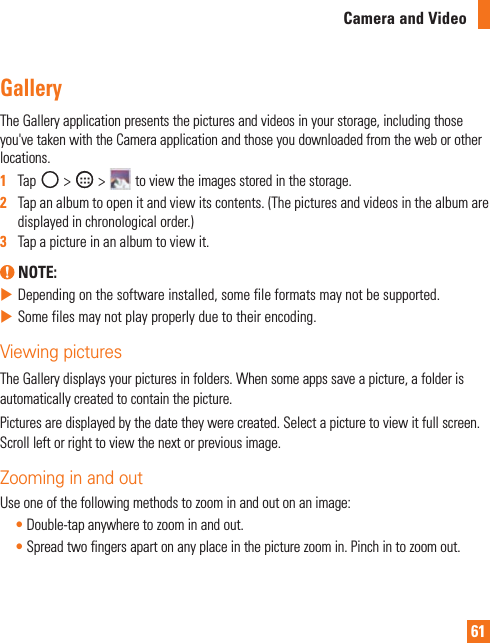 61Camera and VideoGalleryTheGalleryapplicationpresentsthepicturesandvideosinyourstorage,includingthoseyou&apos;vetakenwiththeCameraapplicationandthoseyoudownloadedfromtheweborotherlocations.1  Tap&gt; &gt; toviewtheimagesstoredinthestorage.2   Tapanalbumtoopenitandviewitscontents.(Thepicturesandvideosinthealbumaredisplayedinchronologicalorder.)3   Tapapictureinanalbumtoviewit. NOTE:XDependingonthesoftwareinstalled,somefileformatsmaynotbesupported.XSomefilesmaynotplayproperlyduetotheirencoding.Viewing picturesTheGallerydisplaysyourpicturesinfolders.Whensomeappssaveapicture,afolderisautomaticallycreatedtocontainthepicture.Picturesaredisplayedbythedatetheywerecreated.Selectapicturetoviewitfullscreen.Scrollleftorrighttoviewthenextorpreviousimage.Zooming in and outUseoneofthefollowingmethodstozoominandoutonanimage:•Double-tapanywheretozoominandout.•Spreadtwofingersapartonanyplaceinthepicturezoomin.Pinchintozoomout.