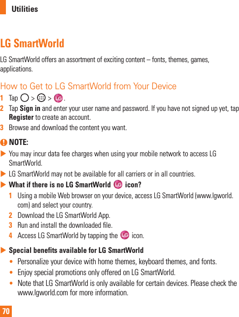 70UtilitiesLG SmartWorldLGSmartWorldoffersanassortmentofexcitingcontent–fonts,themes,games,applications.How to Get to LG SmartWorld from Your Device1  Tap &gt; &gt; .2   TapSign inandenteryourusernameandpassword.Ifyouhavenotsignedupyet,tapRegistertocreateanaccount.3   Browseanddownloadthecontentyouwant. NOTE: XYoumayincurdatafeechargeswhenusingyourmobilenetworktoaccessLGSmartWorld.XLGSmartWorldmaynotbeavailableforallcarriersorinallcountries.XWhat if there is no LG SmartWorld   icon?1   UsingamobileWebbrowseronyourdevice,accessLGSmartWorld(www.lgworld.com)andselectyourcountry.2   DownloadtheLGSmartWorldApp.3   Runandinstallthedownloadedle.4   AccessLGSmartWorldbytappingthe icon.XSpecial benefits available for LG SmartWorld• Personalizeyourdevicewithhomethemes,keyboardthemes,andfonts.• EnjoyspecialpromotionsonlyofferedonLGSmartWorld.• NotethatLGSmartWorldisonlyavailableforcertaindevices.Pleasecheckthewww.lgworld.comformoreinformation.