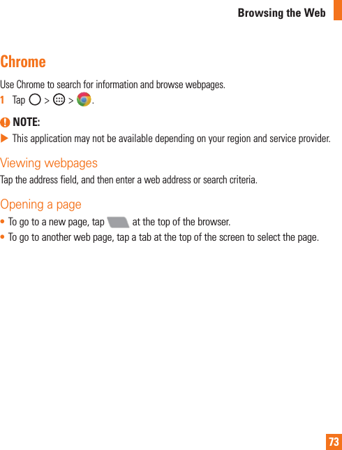 73Browsing the WebChromeUseChrometosearchforinformationandbrowsewebpages.1  Tap&gt; &gt; . NOTE: XThisapplicationmaynotbeavailabledependingonyourregionandserviceprovider.Viewing webpagesTaptheaddressfield,andthenenterawebaddressorsearchcriteria.Opening a page• Togotoanewpage,tap atthetopofthebrowser.• Togotoanotherwebpage,tapatabatthetopofthescreentoselectthepage.