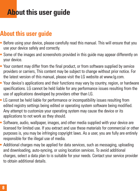 8About this user guide• Beforeusingyourdevice,pleasecarefullyreadthismanual.Thiswillensurethatyouuseyourdevicesafelyandcorrectly.• Someoftheimagesandscreenshotsprovidedinthisguidemayappeardifferentlyonyourdevice.• Yourcontentmaydifferfromthefinalproduct,orfromsoftwaresuppliedbyserviceprovidersorcarriers,Thiscontentmaybesubjecttochangewithoutpriornotice.Forthelatestversionofthismanual,pleasevisittheLGwebsiteatwww.lg.com.• Yourdevice&apos;sapplicationsandtheirfunctionsmayvarybycountry,region,orhardwarespecifications.LGcannotbeheldliableforanyperformanceissuesresultingfromtheuseofapplicationsdevelopedbyprovidersotherthanLG.• LGcannotbeheldliableforperformanceorincompatibilityissuesresultingfromeditedregistrysettingsbeingeditedoroperatingsystemsoftwarebeingmodified.Anyattempttocustomizeyouroperatingsystemmaycausethedeviceoritsapplicationstonotworkastheyshould.• Software,audio,wallpaper,images,andothermediasuppliedwithyourdevicearelicensedforlimiteduse.Ifyouextractandusethesematerialsforcommercialorotherpurposesis,youmaybeinfringingcopyrightlaws.Asauser,youarefullyareentirelyresponsiblefortheillegaluseofmedia.• Additionalchargesmaybeappliedfordataservices,suchasmessaging,uploadinganddownloading,auto-syncing,orusinglocationservices.Toavoidadditionalcharges,selectadataplantoissuitableforyourneeds.Contactyourserviceprovidertoobtainadditionaldetails.About this user guide