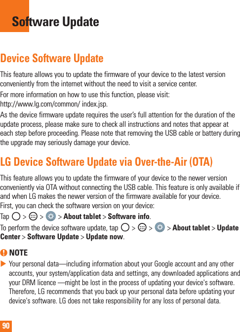90Device Software UpdateThisfeatureallowsyoutoupdatethefirmwareofyourdevicetothelatestversionconvenientlyfromtheinternetwithouttheneedtovisitaservicecenter.Formoreinformationonhowtousethisfunction,pleasevisit:http://www.lg.com/common/index.jsp.Asthedevicefirmwareupdaterequirestheuser’sfullattentionforthedurationoftheupdateprocess,pleasemakesuretocheckallinstructionsandnotesthatappearateachstepbeforeproceeding.PleasenotethatremovingtheUSBcableorbatteryduringtheupgrademayseriouslydamageyourdevice.LG Device Software Update via Over-the-Air (OTA)ThisfeatureallowsyoutoupdatethefirmwareofyourdevicetothenewerversionconvenientlyviaOTAwithoutconnectingtheUSBcable.ThisfeatureisonlyavailableifandwhenLGmakesthenewerversionofthefirmwareavailableforyourdevice.First,youcancheckthesoftwareversiononyourdevice:Tap &gt; &gt;&gt;About tablet&gt;Software info.Toperformthedevicesoftwareupdate,tap&gt; &gt; &gt;About tablet &gt;Update Center &gt; Software Update &gt; Update now. NOTEXYourpersonaldata—includinginformationaboutyourGoogleaccountandanyotheraccounts,yoursystem/applicationdataandsettings,anydownloadedapplicationsandyourDRMlicence—mightbelostintheprocessofupdatingyourdevice&apos;ssoftware.Therefore,LGrecommendsthatyoubackupyourpersonaldatabeforeupdatingyourdevice&apos;ssoftware.LGdoesnottakeresponsibilityforanylossofpersonaldata.Software Update