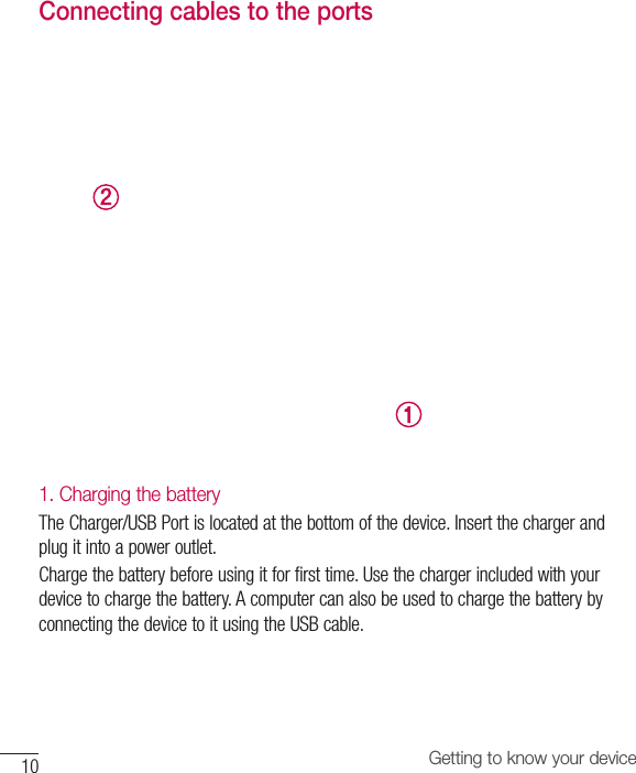 10 Getting to know your deviceConnecting cables to the ports1. Charging the batteryThe Charger/USB Port is located at the bottom of the device. Insert the charger and plug it into a power outlet.Charge the battery before using it for first time. Use the charger included with your device to charge the battery. A computer can also be used to charge the battery by connecting the device to it using the USB cable.