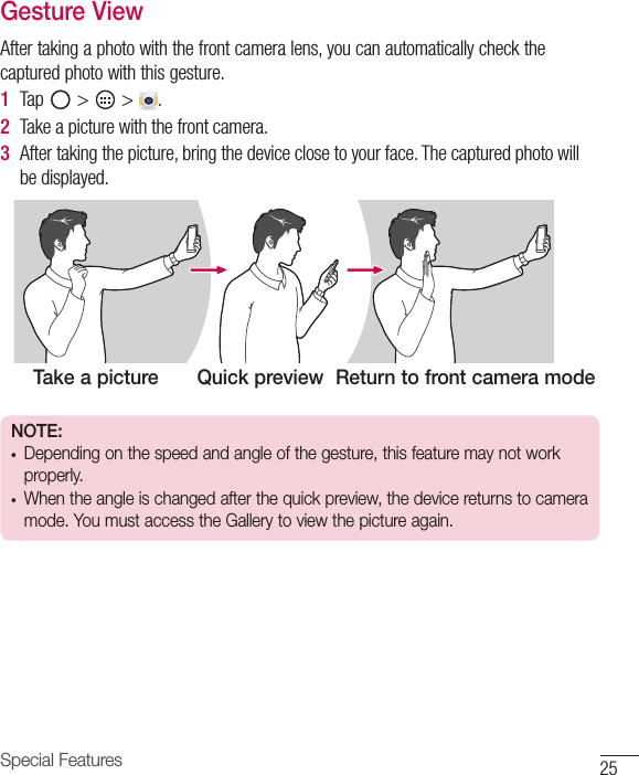 25Special FeaturesGesture ViewAfter taking a photo with the front camera lens, you can automatically check the captured photo with this gesture.1  Tap   &gt;   &gt;  . 2  Take a picture with the front camera.3  After taking the picture, bring the device close to your face. The captured photo will be displayed.Take a picture Quick preview Return to front camera modeNOTE: •  Depending on the speed and angle of the gesture, this feature may not work properly.•  When the angle is changed after the quick preview, the device returns to camera mode. You must access the Gallery to view the picture again.
