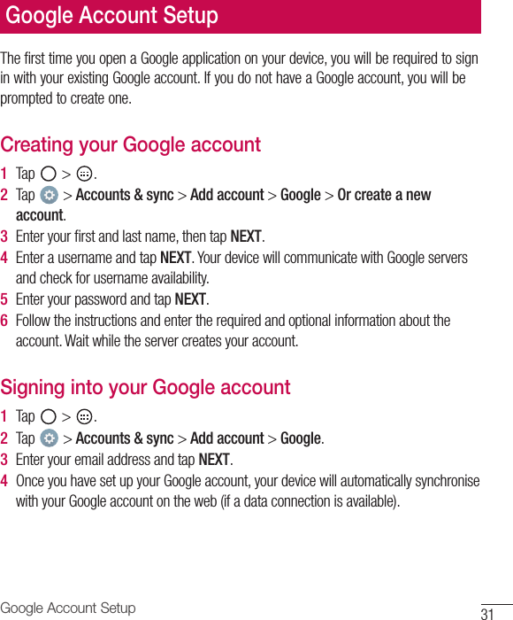 31Google Account SetupGoogle Account SetupThe first time you open a Google application on your device, you will be required to sign in with your existing Google account. If you do not have a Google account, you will be prompted to create one.Creating your Google account1  Tap   &gt;  .2  Tap   &gt; Accounts &amp; sync &gt; Add account &gt; Google &gt; Or create a new account.3  Enter your ﬁ rst and last name, then tap NEXT.4  Enter a username and tap NEXT. Your device will communicate with Google servers and check for username availability.5  Enter your password and tap NEXT.6  Follow the instructions and enter the required and optional information about the account. Wait while the server creates your account.Signing into your Google account1  Tap   &gt;  .2  Tap   &gt; Accounts &amp; sync &gt; Add account &gt; Google.3  Enter your email address and tap NEXT.4  Once you have set up your Google account, your device will automatically synchronise with your Google account on the web (if a data connection is available).