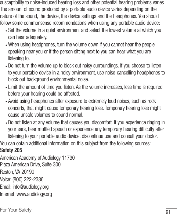 91For Your Safetysusceptibility to noise-induced hearing loss and other potential hearing problems varies. The amount of sound produced by a portable audio device varies depending on the nature of the sound, the device, the device settings and the headphones. You should follow some commonsense recommendations when using any portable audio device:•  Set the volume in a quiet environment and select the lowest volume at which youcan hear adequately. •  When using headphones, turn the volume down if you cannot hear the peoplespeaking near you or if the person sitting next to you can hear what you arelistening to. •  Do not turn the volume up to block out noisy surroundings. If you choose to listento your portable device in a noisy environment, use noise-cancelling headphones toblock out background environmental noise. •  Limit the amount of time you listen. As the volume increases, less time is requiredbefore your hearing could be affected. •  Avoid using headphones after exposure to extremely loud noises, such as rockconcerts, that might cause temporary hearing loss. Temporary hearing loss mightcause unsafe volumes to sound normal. •  Do not listen at any volume that causes you discomfort. If you experience ringing inyour ears, hear muffled speech or experience any temporary hearing difficulty afterlistening to your portable audio device, discontinue use and consult your doctor.You can obtain additional information on this subject from the following sources: Safety 205American Academy of Audiology 11730Plaza American Drive, Suite 300Reston, VA 20190Voice: (800) 222-2336Email: info@audiology.orgInternet: www.audiology.org