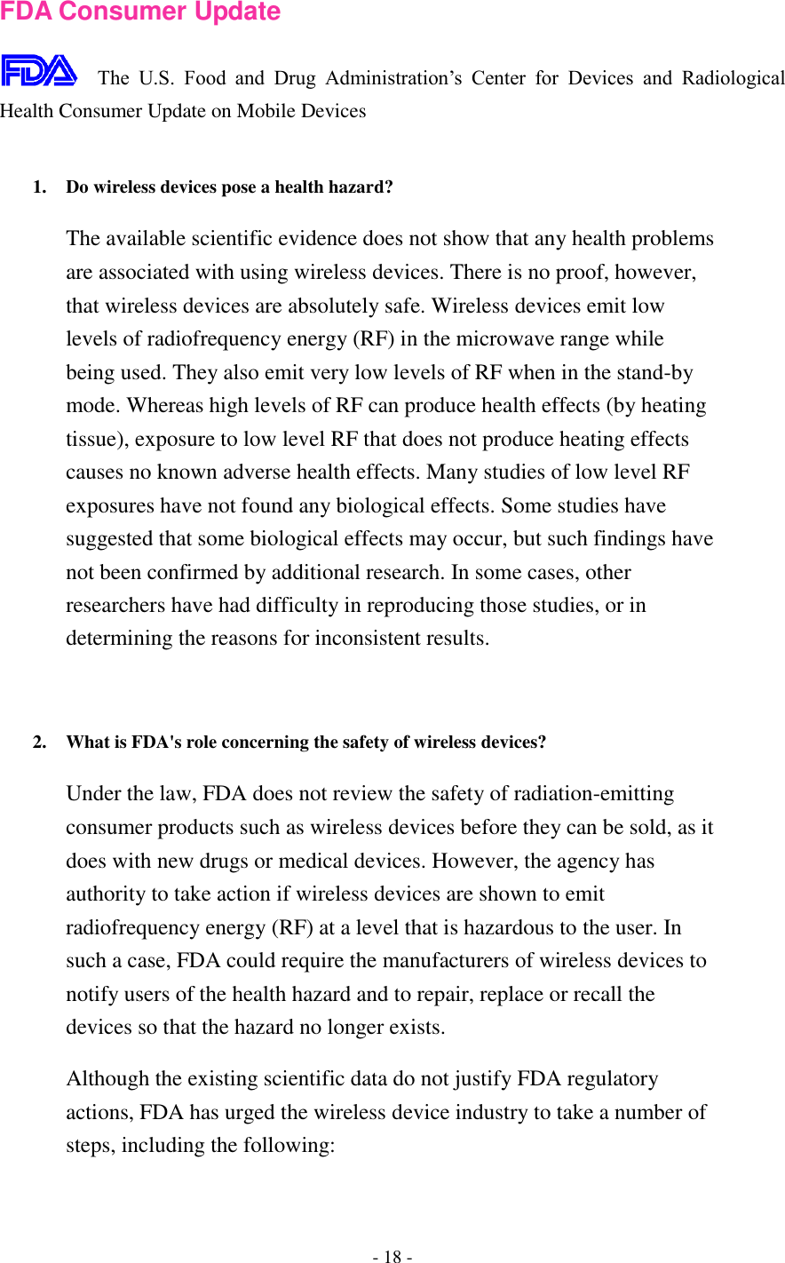 - 18 -  FDA Consumer Update  The  U.S.  Food  and  Drug  Administration’s  Center  for  Devices  and  Radiological Health Consumer Update on Mobile Devices  1. Do wireless devices pose a health hazard?   The available scientific evidence does not show that any health problems are associated with using wireless devices. There is no proof, however, that wireless devices are absolutely safe. Wireless devices emit low levels of radiofrequency energy (RF) in the microwave range while being used. They also emit very low levels of RF when in the stand-by mode. Whereas high levels of RF can produce health effects (by heating tissue), exposure to low level RF that does not produce heating effects causes no known adverse health effects. Many studies of low level RF exposures have not found any biological effects. Some studies have suggested that some biological effects may occur, but such findings have not been confirmed by additional research. In some cases, other researchers have had difficulty in reproducing those studies, or in determining the reasons for inconsistent results.   2. What is FDA&apos;s role concerning the safety of wireless devices?   Under the law, FDA does not review the safety of radiation-emitting consumer products such as wireless devices before they can be sold, as it does with new drugs or medical devices. However, the agency has authority to take action if wireless devices are shown to emit radiofrequency energy (RF) at a level that is hazardous to the user. In such a case, FDA could require the manufacturers of wireless devices to notify users of the health hazard and to repair, replace or recall the devices so that the hazard no longer exists. Although the existing scientific data do not justify FDA regulatory actions, FDA has urged the wireless device industry to take a number of steps, including the following: 