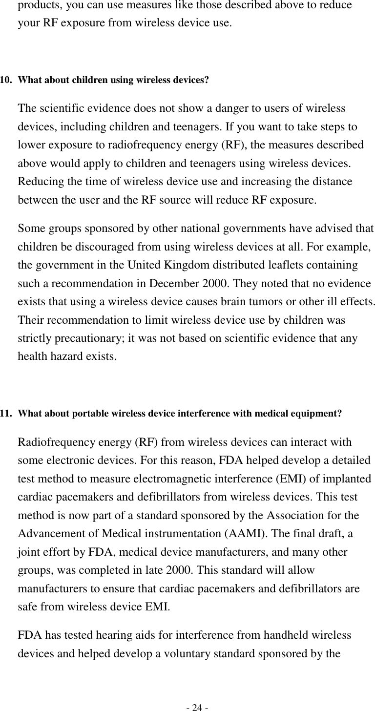 - 24 - products, you can use measures like those described above to reduce your RF exposure from wireless device use.   10. What about children using wireless devices?   The scientific evidence does not show a danger to users of wireless devices, including children and teenagers. If you want to take steps to lower exposure to radiofrequency energy (RF), the measures described above would apply to children and teenagers using wireless devices. Reducing the time of wireless device use and increasing the distance between the user and the RF source will reduce RF exposure. Some groups sponsored by other national governments have advised that children be discouraged from using wireless devices at all. For example, the government in the United Kingdom distributed leaflets containing such a recommendation in December 2000. They noted that no evidence exists that using a wireless device causes brain tumors or other ill effects. Their recommendation to limit wireless device use by children was strictly precautionary; it was not based on scientific evidence that any health hazard exists.   11. What about portable wireless device interference with medical equipment?   Radiofrequency energy (RF) from wireless devices can interact with some electronic devices. For this reason, FDA helped develop a detailed test method to measure electromagnetic interference (EMI) of implanted cardiac pacemakers and defibrillators from wireless devices. This test method is now part of a standard sponsored by the Association for the Advancement of Medical instrumentation (AAMI). The final draft, a joint effort by FDA, medical device manufacturers, and many other groups, was completed in late 2000. This standard will allow manufacturers to ensure that cardiac pacemakers and defibrillators are safe from wireless device EMI. FDA has tested hearing aids for interference from handheld wireless devices and helped develop a voluntary standard sponsored by the 