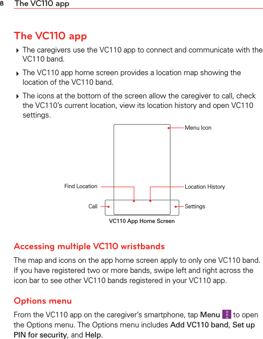 8The VC110 appThe VC110 app# The caregivers use the VC110 app to connect and communicate with the VC110 band.# The VC110 app home screen provides a location map showing the location of the VC110 band.# The icons at the bottom of the screen allow the caregiver to call, check the VC110’s current location, view its location history and open VC110 settings.CallFind Location Location HistorySettingsMenu IconVC110 App Home ScreenAccessing multiple VC110 wristbands The map and icons on the app home screen apply to only one VC110 band. If you have registered two or more bands, swipe left and right across the icon bar to see other VC110 bands registered in your VC110 app.Options menuFrom the VC110 app on the caregiver’s smartphone, tap Menu  to open the Options menu. The Options menu includes Add VC110 band, Set up PIN for security, and Help.