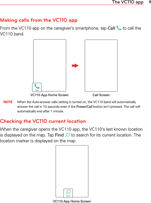 9The VC110 appMaking calls from the VC110 appFrom the VC110 app on the caregiver’s smartphone, tap Call  to call the VC110 band. Call ScreenVC110 App Home Screen NOTE When the Auto-answer calls setting is turned on, the VC110 band will automatically answer the call in 10 seconds even if the Power/Call button isn&apos;t pressed. The call will automatically end after 1 minute.Checking the VC110 current locationWhen the caregiver opens the VC110 app, the VC110’s last known location is displayed on the map. Tap Find  to search for its current location. The location marker is displayed on the map.VC110 App Home Screen