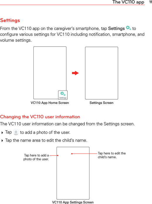 11The VC110 appSettingsFrom the VC110 app on the caregiver’s smartphone, tap Settings  to conﬁgure various settings for VC110 including notiﬁcation, smartphone, and volume settings.Settings ScreenVC110 App Home Screen Changing the VC110 user informationThe VC110 user information can be changed from the Settings screen.# Tap  to add a photo of the user.# Tap the name area to edit the child’s name.VC110 App Settings ScreenTap here to add a photo of the user.Tap here to edit the child’s name.