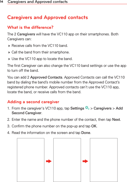 14 Caregivers and Approved contactsCaregivers and Approved contactsWhat is the difference?The 2 Caregivers will have the VC110 app on their smartphones. Both Caregivers can:# Receive calls from the VC110 band.# Call the band from their smartphone.# Use the VC110 app to locate the band.The ﬁrst Caregiver can also change the VC110 band settings or use the app to turn off the band.You can add 2 Approved Contacts. Approved Contacts can call the VC110 band by dialing the band’s mobile number from the Approved Contact’s registered phone number. Approved contacts can’t use the VC110 app, locate the band, or receive calls from the band. Adding a second caregiver1.  From the caregiver&apos;s VC110 app, tap Settings  &gt; Caregivers &gt; Add Second Caregiver.2.  Enter the name and the phone number of the contact, then tap Next.3.  Conﬁrm the phone number on the pop-up and tap OK.4.  Read the information on the screen and tap Done.