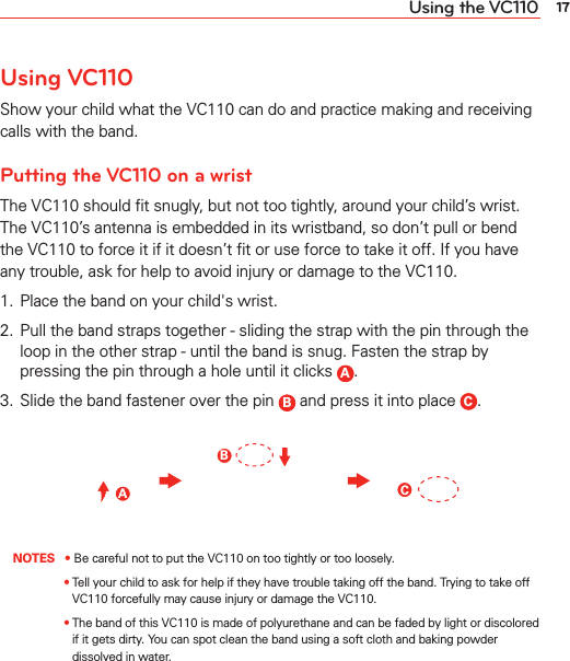 17Using the VC110Using VC110Show your child what the VC110 can do and practice making and receiving calls with the band.Putting the VC110 on a wristThe VC110 should ﬁt snugly, but not too tightly, around your child’s wrist. The VC110’s antenna is embedded in its wristband, so don’t pull or bend the VC110 to force it if it doesn’t ﬁt or use force to take it off. If you have any trouble, ask for help to avoid injury or damage to the VC110.1.  Place the band on your child&apos;s wrist.2.  Pull the band straps together - sliding the strap with the pin through the loop in the other strap - until the band is snug. Fasten the strap by pressing the pin through a hole until it clicks  A.3.  Slide the band fastener over the pin  B and press it into place  C.ABC NOTES • Be careful not to put the VC110 on too tightly or too loosely.   •  Tell your child to ask for help if they have trouble taking off the band. Trying to take off VC110 forcefully may cause injury or damage the VC110.   •  The band of this VC110 is made of polyurethane and can be faded by light or discolored if it gets dirty. You can spot clean the band using a soft cloth and baking powder dissolved in water.