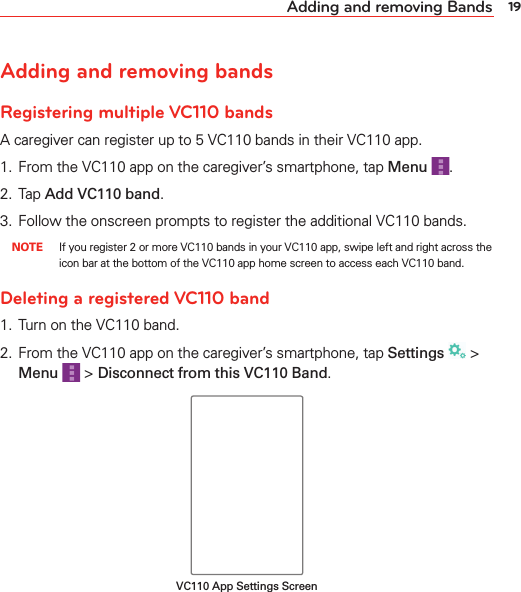 19Adding and removing BandsAdding and removing bandsRegistering multiple VC110 bandsA caregiver can register up to 5 VC110 bands in their VC110 app.1.  From the VC110 app on the caregiver’s smartphone, tap Menu .2.  Tap Add VC110 band.3.  Follow the onscreen prompts to register the additional VC110 bands. NOTE  If you register 2 or more VC110 bands in your VC110 app, swipe left and right across the icon bar at the bottom of the VC110 app home screen to access each VC110 band.Deleting a registered VC110 band1.  Turn on the VC110 band.2.  From the VC110 app on the caregiver’s smartphone, tap Settings  &gt; Menu  &gt; Disconnect from this VC110 Band.VC110 App Settings Screen