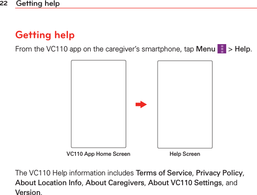 22 Getting helpGetting helpFrom the VC110 app on the caregiver’s smartphone, tap Menu   &gt; Help.VC110 App Home Screen Help ScreenThe VC110 Help information includes Terms of Service, Privacy Policy, About Location Info, About Caregivers, About VC110 Settings, and Version.
