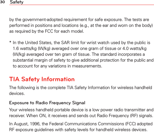 30 Safetyby the government-adopted requirement for safe exposure. The tests are performed in positions and locations (e.g., at the ear and worn on the body) as required by the FCC for each model.*  In the United States, the SAR limit for wrist watch used by the public is 1.6 watts/kg (W/kg) averaged over one gram of tissue or 4.0 watts/kg (W/kg) averaged over ten gram of tissue. The standard incorporates a substantial margin of safety to give additional protection for the public andto account for any variations in measurements.TIA Safety InformationThe following is the complete TIA Safety Information for wireless handheld devices.Exposure to Radio Frequency SignalYour wireless handheld portable device is a low power radio transmitter and receiver. When ON, it receives and sends out Radio Frequency (RF) signals.In August, 1996, the Federal Communications Commissions (FCC) adopted RF exposure guidelines with safety levels for handheld wireless devices. 