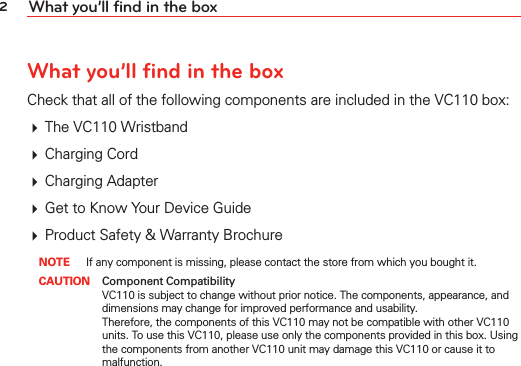 2What you’ll find in the boxWhat you’ll find in the boxCheck that all of the following components are included in the VC110 box: # The VC110 Wristband# Charging Cord# Charging Adapter# Get to Know Your Device Guide# Product Safety &amp; Warranty Brochure NOTE If any component is missing, please contact the store from which you bought it. CAUTION Component Compatibility    VC110 is subject to change without prior notice. The components, appearance, and dimensions may change for improved performance and usability. Therefore, the components of this VC110 may not be compatible with other VC110 units. To use this VC110, please use only the components provided in this box. Using the components from another VC110 unit may damage this VC110 or cause it to malfunction. 