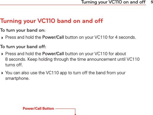 5Turning your VC110 on and offTurning your VC110 band on and offTo turn your band on:# Press and hold the Power/Call button on your VC110 for 4 seconds.To turn your band off:# Press and hold the Power/Call button on your VC110 for about 8 seconds. Keep holding through the time announcement until VC110 turns off.# You can also use the VC110 app to turn off the band from your smartphone.Power/Call Button