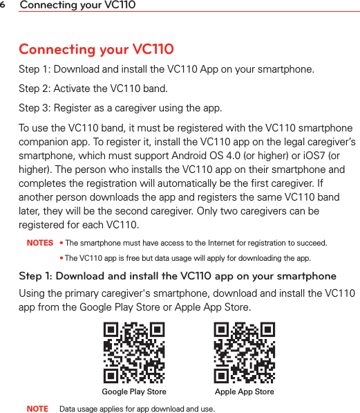 6Connecting your VC110Connecting your VC110Step 1: Download and install the VC110 App on your smartphone.Step 2: Activate the VC110 band.Step 3: Register as a caregiver using the app.To use the VC110 band, it must be registered with the VC110 smartphone companion app. To register it, install the VC110 app on the legal caregiver’s smartphone, which must support Android OS 4.0 (or higher) or iOS7 (or higher). The person who installs the VC110 app on their smartphone and completes the registration will automatically be the ﬁrst caregiver. If another person downloads the app and registers the same VC110 band later, they will be the second caregiver. Only two caregivers can be registered for each VC110.  NOTES • The smartphone must have access to the Internet for registration to succeed.    •  The VC110 app is free but data usage will apply for downloading the app.Step 1: Download and install the VC110 app on your smartphoneUsing the primary caregiver&apos;s smartphone, download and install the VC110 app from the Google Play Store or Apple App Store. Apple App StoreGoogle Play Store  NOTE  Data usage applies for app download and use.