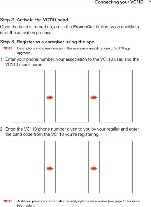 7Connecting your VC110Step 2. Activate the VC110 bandOnce the band is turned on, press the Power/Call button twice quickly to start the activation process.Step 3: Register as a caregiver using the app NOTE  Descriptions and screen images in this user guide may differ due to VC110 app upgrades.1.  Enter your phone number, your association to the VC110 user, and the VC110 user’s name.2.  Enter the VC110 phone number given to you by your retailer and enter the band code from the VC110 you’re registering. NOTE  Additional privacy and information security options are available (see page 16 for more information).