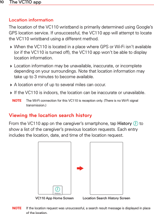 10 The VC110 appLocation informationThe location of the VC110 wristband is primarily determined using Google’s GPS location service. If unsuccessful, the VC110 app will attempt to locate the VC110 wristband using a different method.# When the VC110 is located in a place where GPS or Wi-Fi isn’t available (or if the VC110 is turned off), the VC110 app won’t be able to display location information.# Location information may be unavailable, inaccurate, or incomplete depending on your surroundings. Note that location information may take up to 3 minutes to become available.# A location error of up to several miles can occur.# If the VC110 is indoors, the location can be inaccurate or unavailable. NOTE  The Wi-Fi connection for this VC110 is reception only. (There is no Wi-Fi signal transmission.)Viewing the location search historyFrom the VC110 app on the caregiver’s smartphone, tap History  to show a list of the caregiver’s previous location requests. Each entry includes the location, date, and time of the location request.Location Search History ScreenVC110 App Home Screen NOTE  If the location request was unsuccessful, a search result message is displayed in place of the location.
