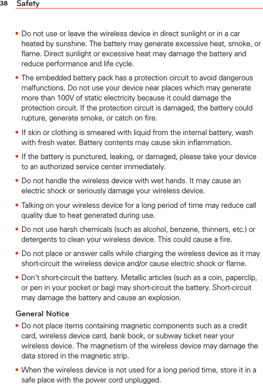 38 Safety• Do not use or leave the wireless device in direct sunlight or in a car heated by sunshine. The battery may generate excessive heat, smoke, or ﬂame. Direct sunlight or excessive heat may damage the battery and reduce performance and life cycle.• The embedded battery pack has a protection circuit to avoid dangerous malfunctions. Do not use your device near places which may generate more than 100V of static electricity because it could damage the protection circuit. If the protection circuit is damaged, the battery could rupture, generate smoke, or catch on ﬁre.• If skin or clothing is smeared with liquid from the internal battery, wash with fresh water. Battery contents may cause skin inﬂammation.• If the battery is punctured, leaking, or damaged, please take your device to an authorized service center immediately.• Do not handle the wireless device with wet hands. It may cause an electric shock or seriously damage your wireless device.• Talking on your wireless device for a long period of time may reduce call quality due to heat generated during use.• Do not use harsh chemicals (such as alcohol, benzene, thinners, etc.) or detergents to clean your wireless device. This could cause a ﬁre.• Do not place or answer calls while charging the wireless device as it may short-circuit the wireless device and/or cause electric shock or ﬂame.• Don’t short-circuit the battery. Metallic articles (such as a coin, paperclip, or pen in your pocket or bag) may short-circuit the battery. Short-circuit may damage the battery and cause an explosion.General Notice• Do not place items containing magnetic components such as a credit card, wireless device card, bank book, or subway ticket near your wireless device. The magnetism of the wireless device may damage the data stored in the magnetic strip.• When the wireless device is not used for a long period time, store it in a safe place with the power cord unplugged.