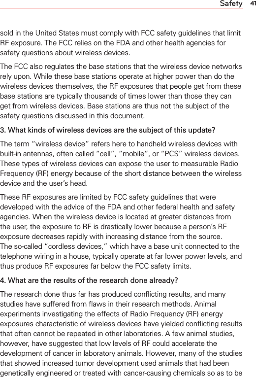 41Safetysold in the United States must comply with FCC safety guidelines that limit RF exposure. The FCC relies on the FDA and other health agencies for safety questions about wireless devices.The FCC also regulates the base stations that the wireless device networks rely upon. While these base stations operate at higher power than do the wireless devices themselves, the RF exposures that people get from these base stations are typically thousands of times lower than those they can get from wireless devices. Base stations are thus not the subject of the safety questions discussed in this document.3. What kinds of wireless devices are the subject of this update?The term “wireless device” refers here to handheld wireless devices with built-in antennas, often called “cell”, “mobile”, or “PCS” wireless devices. These types of wireless devices can expose the user to measurable Radio Frequency (RF) energy because of the short distance between the wireless device and the user’s head.These RF exposures are limited by FCC safety guidelines that were developed with the advice of the FDA and other federal health and safety agencies. When the wireless device is located at greater distances from the user, the exposure to RF is drastically lower because a person’s RF exposure decreases rapidly with increasing distance from the source.  The so-called “cordless devices,” which have a base unit connected to the telephone wiring in a house, typically operate at far lower power levels, and thus produce RF exposures far below the FCC safety limits.4. What are the results of the research done already?The research done thus far has produced conﬂicting results, and many studies have suffered from ﬂaws in their research methods. Animal experiments investigating the effects of Radio Frequency (RF) energy exposures characteristic of wireless devices have yielded conﬂicting results that often cannot be repeated in other laboratories. A few animal studies, however, have suggested that low levels of RF could accelerate the development of cancer in laboratory animals. However, many of the studies that showed increased tumor development used animals that had been genetically engineered or treated with cancer-causing chemicals so as to be 