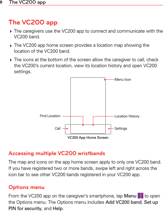 8The VC200 appThe VC200 app# The caregivers use the VC200 app to connect and communicate with the VC200 band.# The VC200 app home screen provides a location map showing the location of the VC200 band.# The icons at the bottom of the screen allow the caregiver to call, check the VC200’s current location, view its location history and open VC200 settings.CallFind Location Location HistorySettingsMenu IconVC200 App Home ScreenAccessing multiple VC200 wristbands The map and icons on the app home screen apply to only one VC200 band. If you have registered two or more bands, swipe left and right across the icon bar to see other VC200 bands registered in your VC200 app.Options menuFrom the VC200 app on the caregiver’s smartphone, tap Menu  to open the Options menu. The Options menu includes Add VC200 band, Set up PIN for security, and Help.