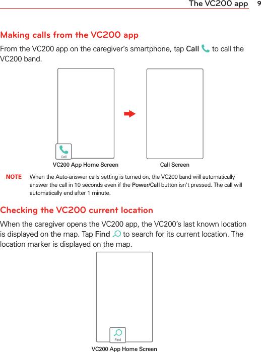 9The VC200 appMaking calls from the VC200 appFrom the VC200 app on the caregiver’s smartphone, tap Call  to call the VC200 band. Call ScreenVC200 App Home Screen NOTE When the Auto-answer calls setting is turned on, the VC200 band will automatically answer the call in 10 seconds even if the Power/Call button isn&apos;t pressed. The call will automatically end after 1 minute.Checking the VC200 current locationWhen the caregiver opens the VC200 app, the VC200’s last known location is displayed on the map. Tap Find  to search for its current location. The location marker is displayed on the map.VC200 App Home Screen