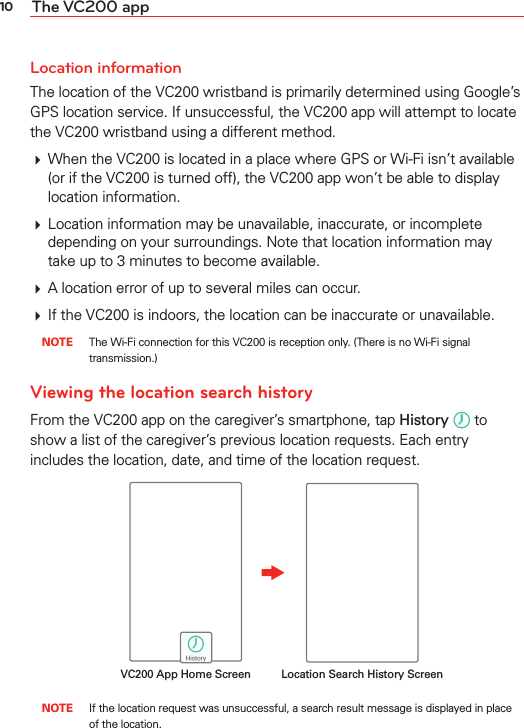 10 The VC200 appLocation informationThe location of the VC200 wristband is primarily determined using Google’s GPS location service. If unsuccessful, the VC200 app will attempt to locate the VC200 wristband using a different method.# When the VC200 is located in a place where GPS or Wi-Fi isn’t available (or if the VC200 is turned off), the VC200 app won’t be able to display location information.# Location information may be unavailable, inaccurate, or incomplete depending on your surroundings. Note that location information may take up to 3 minutes to become available.# A location error of up to several miles can occur.# If the VC200 is indoors, the location can be inaccurate or unavailable. NOTE  The Wi-Fi connection for this VC200 is reception only. (There is no Wi-Fi signal transmission.)Viewing the location search historyFrom the VC200 app on the caregiver’s smartphone, tap History  to show a list of the caregiver’s previous location requests. Each entry includes the location, date, and time of the location request.Location Search History ScreenVC200 App Home Screen NOTE  If the location request was unsuccessful, a search result message is displayed in place of the location.