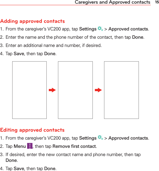 15Caregivers and Approved contactsAdding approved contacts1.  From the caregiver’s VC200 app, tap Settings  &gt; Approved contacts.2.  Enter the name and the phone number of the contact, then tap Done.3.  Enter an additional name and number, if desired.4.  Tap Save, then tap Done.Editing approved contacts1.  From the caregiver’s VC200 app, tap Settings  &gt; Approved contacts.2.  Tap Menu , then tap Remove ﬁrst contact.3.  If desired, enter the new contact name and phone number, then tap Done.4.  Tap Save, then tap Done.